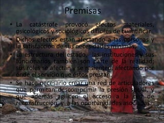 Premisas La catástrofe provocó efectos materiales, psicológicos y sociológicos difíciles de cuantificar Dichos efectos están afectando a las personas y la satisfacción de sus necesidades mínimas. La estructura del estado,  las instituciones y sus funcionarios también son parte de la realidad; sus roles se afectan y se resienten, afectando por ende el servicio que éstos prestan. Se hace necesario crear una red de articuladores que permitan descomprimir la presión social, y que además agilicen el acceso a la red de reconstrucción, y  a las oportunidades asociadas. 