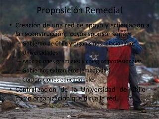 Proposición Remedial Creación de una red de apoyo y articulación a la reconstrucción,  cuyos sponsor serían: Gobierno de Chile y organismos relacionados Universidades Asociaciones gremiales y colegios profesionales Gobiernos extranjeros (embajadas) Corporaciones educacionales Centralización de la Universidad de Chile  como organización que dirija la red. 