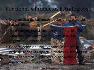 Funciones y Productos Estratégicos  Diagnóstico de las necesidades en la zona de catástrofe. Priorización, construcción y articulación de soluciones eficaces y eficientes para las urgencias detectadas. Construcción de una “ventanilla única” que articule todas las oportunidades existentes en los organismos públicos, a disposición de los usuarios . 