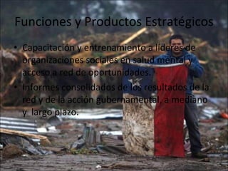 Funciones y Productos Estratégicos  Capacitación y entrenamiento a líderes de organizaciones sociales en salud mental y acceso a red de oportunidades. Informes consolidados de los resultados de la red y de la acción gubernamental, a mediano  y  largo plazo. 