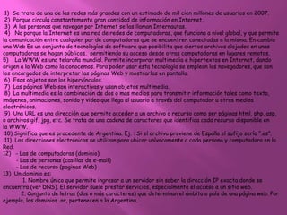 1) Se trata de una de las redes más grandes con un estimado de mil cien millones de usuarios en 2007.
 2) Porque circula constantemente gran cantidad de información en Internet.
 3) A las personas que navegan por Internet se las llaman Internautas.
 4) No porque la Internet es una red de redes de computadoras, que funciona a nivel global, y que permite
la comunicación entre cualquier par de computadoras que se encuentren conectadas a la misma. En cambio
una Web Es un conjunto de tecnologías de software que posibilita que ciertos archivos alojados en unas
computadoras se hagan públicos, permitiendo su acceso desde otras computadoras en lugares remotos.
5) La WWW es una telaraña mundial. Permite incorporar multimedia e hipertextos en Internet, dando
origen a la Web como la conocemos. Para poder usar esta tecnología se emplean los navegadores, que son
los encargados de interpretar las páginas Web y mostrarlas en pantalla.
 6) Esos objetos son los hipervínculos.
 7) Las páginas Web son interactivas y usan objetos multimedia.
 8) La multimedia es la combinación de dos o mas medios para transmitir información tales como texto,
imágenes, animaciones, sonido y video que llega al usuario a través del computador u otros medios
electrónicos.
 9) Una URL es una dirección que permite acceder a un archivo o recurso como ser páginas html, php, asp,
o archivos gif, jpg, etc. Se trata de una cadena de caracteres que identifica cada recurso disponible en
la WWW.
 10) Significa que es procedente de Argentina. Ej. : Si el archivo proviene de España el sufijo sería “.es”.
 11) Las direcciones electrónicas se utilizan para ubicar unívocamente a cada persona y computadora en la
Red.
12) - Las de computadoras (dominio)
      - Las de personas (casillas de e-mail)
      - Las de recurso (paginas Web)
13) Un dominio es:
         1. Nombre único que permite ingresar a un servidor sin saber la dirección IP exacta donde se
encuentra (ver DNS). El servidor suele prestar servicios, especialmente el acceso a un sitio web.
        2. Conjunto de letras (dos o más caracteres) que determinan el ámbito o país de una página web. Por
ejemplo, los dominios .ar, pertenecen a la Argentina.
 