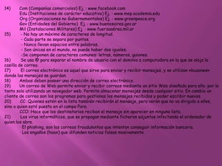 14)      Com (Companías comerciales) Ej. : www.facebook.com
         Edu (Instituciones de carácter educativo) Ej. : www.mep.academia.edu
         Org (Organizaciones no Gubernamentales) Ej. : www.greenpeace.org
         Gov (Entidades del Gobierno) Ej. : www.buenosaires.gov.ar
         Mil (Instalaciones Militares) Ej. : www.fuerzaaérea.mil.ar
15)       - No hay un máximo de caracteres de longitud.
          - Cada parte se separa por puntos.
          - Nunca llevan espacios entre palabras.
          - Son únicas en el mundo, no puede haber dos iguales.
          -Se componen de caracteres comunes: letras, números, guiones.
16)       Se usa @ para separar el nombre de usuario con el dominio a computadora en la que se aloja la
casilla de correo.
17)       El correo electrónico es aquel que sirve para enviar y recibir mensajes, y se utilizan «buzones»
donde los mensajes se guardan.
18)      Ambas deben poseer una dirección de correo electrónico.
19)      Un correo de Web permite enviar y recibir correos mediante un sitio Web diseñado para ello, por lo
tanto solo utilizando un navegador web. Permite almacenar mensajes desde cualquier sitio. En cambio un
cliente de correo son los programas para gestionas los mensajes recibidos y poder escribir nuevos.
20)       CC: Quienes estén en la lista también recibirán el mensaje, pero verán que no va dirigido a ellos,
sino a quien esté puesto en el campo Para.
         CCO: Hace que los destinatarios reciban el mensaje sin aparecer en ninguna lista.
21)      ·Los virus informáticos, que se propagan mediante ficheros adjuntos infectando el ordenador de
quien los abre.
         · El phishing, son los correos fraudulentos que intentan conseguir información bancaria.
         · Los engaños (hoax) que difunden noticias falsas masivamente.
 