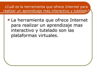 ¿Cuál es la herramienta que ofrece Internet para
realizar un aprendizaje mas interactivo y tutelado?

     La herramienta que ofrece Internet
      para realizar un aprendizaje mas
      interactivo y tutelado son las
      plataformas virtuales.
 