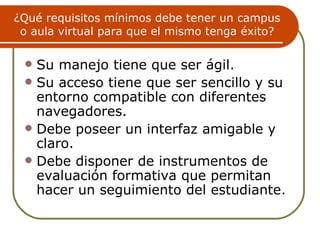 ¿Qué requisitos mínimos debe tener un campus
 o aula virtual para que el mismo tenga éxito?

  Su manejo tiene que ser ágil.
  Su acceso tiene que ser sencillo y su
   entorno compatible con diferentes
   navegadores.
  Debe poseer un interfaz amigable y
   claro.
  Debe disponer de instrumentos de
   evaluación formativa que permitan
   hacer un seguimiento del estudiante.
 