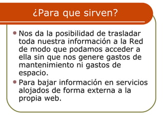 ¿Para que sirven?
 Nos da la posibilidad de trasladar
  toda nuestra información a la Red
  de modo que podamos acceder a
  ella sin que nos genere gastos de
  mantenimiento ni gastos de
  espacio.
 Para bajar información en servicios
  alojados de forma externa a la
  propia web.
 