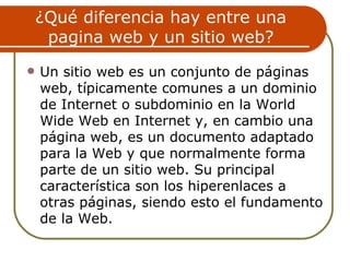¿Qué diferencia hay entre una
     pagina web y un sitio web?
   Un sitio web es un conjunto de páginas
    web, típicamente comunes a un dominio
    de Internet o subdominio en la World
    Wide Web en Internet y, en cambio una
    página web, es un documento adaptado
    para la Web y que normalmente forma
    parte de un sitio web. Su principal
    característica son los hiperenlaces a
    otras páginas, siendo esto el fundamento
    de la Web.
 