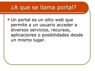 ¿A que se llama portal?

   Un portal es un sitio web que
    permite a un usuario acceder a
    diversos servicios, recursos,
    aplicaciones o posibilidades desde
    un mismo lugar.
 