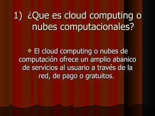 1) ¿Que es cloud computing o
    nubes computacionales?

     El cloud computing o nubes de
 computación ofrece un amplio abanico
  de servicios al usuario a través de la
       red, de pago o gratuitos.
 