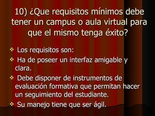 10) ¿Que requisitos mínimos debe
tener un campus o aula virtual para
    que el mismo tenga éxito?
 Los requisitos son:
 Ha de poseer un interfaz amigable y
 clara.
 Debe disponer de instrumentos de
 evaluación formativa que permitan hacer
 un seguimiento del estudiante.
 Su manejo tiene que ser ágil.
 