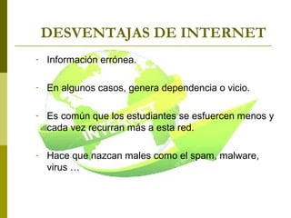 DESVENTAJAS DE INTERNET
- Información errónea.
- En algunos casos, genera dependencia o vicio.
- Es común que los estudiantes se esfuercen menos y
cada vez recurran más a esta red.
- Hace que nazcan males como el spam, malware,
virus …
 