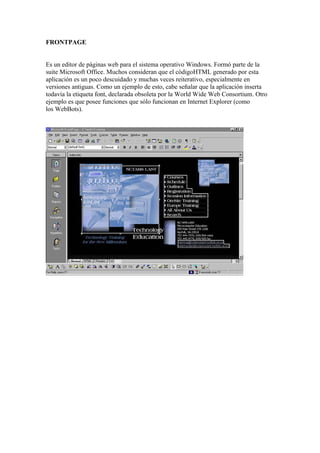 FRONTPAGE


Es un editor de páginas web para el sistema operativo Windows. Formó parte de la
suite Microsoft Office. Muchos consideran que el códigoHTML generado por esta
aplicación es un poco descuidado y muchas veces reiterativo, especialmente en
versiones antiguas. Como un ejemplo de esto, cabe señalar que la aplicación inserta
todavía la etiqueta font, declarada obsoleta por la World Wide Web Consortium. Otro
ejemplo es que posee funciones que sólo funcionan en Internet Explorer (como
los WebBots).
 