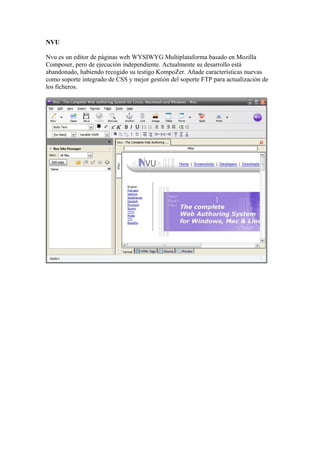 NVU

Nvu es un editor de páginas web WYSIWYG Multiplataforma basado en Mozilla
Composer, pero de ejecución independiente. Actualmente su desarrollo está
abandonado, habiendo recogido su testigo KompoZer. Añade características nuevas
como soporte integrado de CSS y mejor gestión del soporte FTP para actualización de
los ficheros.
 