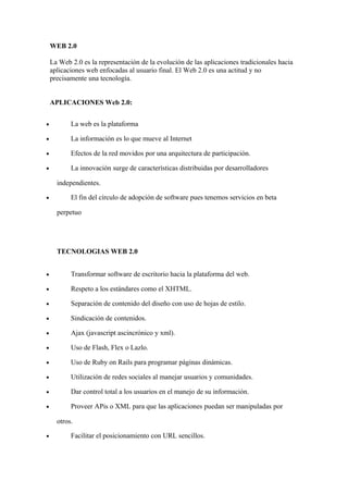 WEB 2.0

    La Web 2.0 es la representación de la evolución de las aplicaciones tradicionales hacia
    aplicaciones web enfocadas al usuario final. El Web 2.0 es una actitud y no
    precisamente una tecnología.


    APLICACIONES Web 2.0:


•          La web es la plataforma

•          La información es lo que mueve al Internet

•          Efectos de la red movidos por una arquitectura de participación.

•          La innovación surge de características distribuidas por desarrolladores

      independientes.

•          El fin del círculo de adopción de software pues tenemos servicios en beta

      perpetuo




      TECNOLOGIAS WEB 2.0


•          Transformar software de escritorio hacia la plataforma del web.

•          Respeto a los estándares como el XHTML.

•          Separación de contenido del diseño con uso de hojas de estilo.

•          Sindicación de contenidos.

•          Ajax (javascript ascincrónico y xml).

•          Uso de Flash, Flex o Lazlo.

•          Uso de Ruby on Rails para programar páginas dinámicas.

•          Utilización de redes sociales al manejar usuarios y comunidades.

•          Dar control total a los usuarios en el manejo de su información.

•          Proveer APis o XML para que las aplicaciones puedan ser manipuladas por

      otros.

•          Facilitar el posicionamiento con URL sencillos.
 