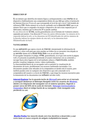 DIRECCION IP

Es un número que identifica de manera lógica y jerárquicamente a una interfaz de un
dispositivo (habitualmente una computadora) dentro de una red que utilice el protocolo
de Internet (Internet Protocol), que corresponde al nivel de red o nivel 3 del modelo de
referencia OSI. Dicho número no se ha de confundir con la dirección MAC que es un
número físico que es asignado a la tarjeta o dispositivo de red (viene impuesta por el
fabricante), mientras que la dirección IP se puede cambiar.
Es una dirección de 32 bits, escrita generalmente con el formato de 4 números enteros
separados por puntos. Una dirección IP tiene dos partes diferenciadas: los números de la
izquierda indican la red y se les denomina net ID (identificador de red).los números de
la derecha indican los equipos dentro de esta red y se les denomina host-
ID(identificador de host).

NAVEGADORES

Es una aplicación que opera a través de Internet, interpretando la información de
archivos y sitios web para que estos puedan ser leídos (ya se encuentre ésta alojada en
un servidor dentro de la World Wide Web o en un servidor local).
El navegador interpreta el código, HTML generalmente, en el que está escrita la página
web y lo presenta en pantalla permitiendo al usuario interactuar con su contenido y
navegar hacia otros lugares de la red mediante enlaces o hipervínculos, también
permite visualizar imágenes, textos, videos multimedia...
La funcionalidad básica de un navegador web es permitir la visualización de
documentos de texto, posiblemente con recursos multimedia incrustados. Los
documentos pueden estar ubicados en la computadora en donde está el usuario, pero
también pueden estar en cualquier otro dispositivo que esté conectado en la
computadora del usuario o a través de Internet, y que tenga los recursos necesarios para
la transmisión de los documentos (un software servidor web).

Internet Explorer fue la apuesta tardía de Microsoft para entrar en el mercado
y consiguió desbancar al Netscape Navigator entre los usuarios de Windows,
debido a la integración del navegador con el sistema operativo, llegando a
poseer cerca del 95% de la cuota de mercado. Netscape Communications
Corporation liberó el código fuente de su navegador. Este navegador esta
perdiendo su uso.




 Mozilla Firefox fue reescrito desde cero tras decidirse a desarrollar y usar
como base un nuevo conjunto de widgets multiplataforma basado
 