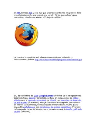en XML llamado XUL y esto hizo que tardara bastante más en aparecer de lo
previsto inicialmente, apareciendo una versión 1.0 de gran calidad y para
muchísimas plataformas a la vez el 5 de junio del 2002.




He buscado por paginas web y la que mejor explica su instalacion y
funcionamiento es esta: http://www.bibliotecalibre.cl/programas/manual/firefox.pdf




El 2 de septiembre del 2008 Google Chrome vio la luz. Es el navegador web
desarrollado por Google y compilado con base en componentes de código
abierto como el motor de renderizado de WebKit y su estructura de desarrollo
de aplicaciones (Framework). Google Chrome es el navegador más utilizado
en Internet y actualmente posee una cuota de mercado del 27,20%.1 Está
disponible gratuitamente bajo condiciones de servicio específicas. El nombre
del navegador deriva del término usado para el marco de la interfaz gráfica de
usuario ("chrome")
 