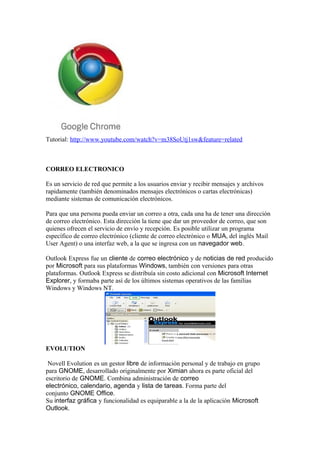 Tutorial: http://www.youtube.com/watch?v=m38SoUtj1sw&feature=related



CORREO ELECTRONICO

Es un servicio de red que permite a los usuarios enviar y recibir mensajes y archivos
rapidamente (también denominados mensajes electrónicos o cartas electrónicas)
mediante sistemas de comunicación electrónicos.

Para que una persona pueda enviar un correo a otra, cada una ha de tener una dirección
de correo electrónico. Esta dirección la tiene que dar un proveedor de correo, que son
quienes ofrecen el servicio de envío y recepción. Es posible utilizar un programa
específico de correo electrónico (cliente de correo electrónico o MUA, del inglés Mail
User Agent) o una interfaz web, a la que se ingresa con un navegador web.

Outlook Express fue un cliente de correo electrónico y de noticias de red producido
por Microsoft para sus plataformas Windows, también con versiones para otras
plataformas. Outlook Express se distribuía sin costo adicional con Microsoft Internet
Explorer, y formaba parte así de los últimos sistemas operativos de las familias
Windows y Windows NT.




EVOLUTION

 Novell Evolution es un gestor libre de información personal y de trabajo en grupo
para GNOME, desarrollado originalmente por Ximian ahora es parte oficial del
escritorio de GNOME. Combina administración de correo
electrónico, calendario, agenda y lista de tareas. Forma parte del
conjunto GNOME Office.
Su interfaz gráfica y funcionalidad es equiparable a la de la aplicación Microsoft
Outlook.
 