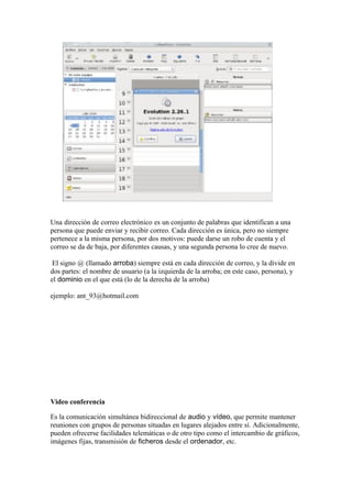 Una dirección de correo electrónico es un conjunto de palabras que identifican a una
persona que puede enviar y recibir correo. Cada dirección es única, pero no siempre
pertenece a la misma persona, por dos motivos: puede darse un robo de cuenta y el
correo se da de baja, por diferentes causas, y una segunda persona lo cree de nuevo.

 El signo @ (llamado arroba) siempre está en cada dirección de correo, y la divide en
dos partes: el nombre de usuario (a la izquierda de la arroba; en este caso, persona), y
el dominio en el que está (lo de la derecha de la arroba)

ejemplo: ant_93@hotmail.com




Video conferencia

Es la comunicación simultánea bidireccional de audio y vídeo, que permite mantener
reuniones con grupos de personas situadas en lugares alejados entre sí. Adicionalmente,
pueden ofrecerse facilidades telemáticas o de otro tipo como el intercambio de gráficos,
imágenes fijas, transmisión de ficheros desde el ordenador, etc.
 