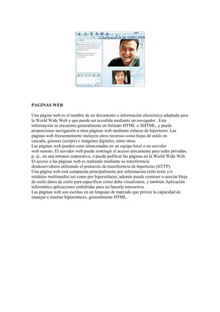PAGINAS WEB

Una página web es el nombre de un documento o información electrónica adaptada para
la World Wide Web y que puede ser accedida mediante un navegador . Esta
información se encuentra generalmente en formato HTML o XHTML, y puede
proporcionar navegación a otras páginas web mediante enlaces de hipertexto. Las
páginas web frecuentemente incluyen otros recursos como hojas de estilo en
cascada, guiones (scripts) e imágenes digitales, entre otros.
Las páginas web pueden estar almacenadas en un equipo local o un servidor
web remoto. El servidor web puede restringir el acceso únicamente para redes privadas,
p. ej., en una intranet corporativa, o puede publicar las páginas en la World Wide Web.
El acceso a las páginas web es realizado mediante su transferencia
desdeservidores utilizando el protocolo de transferencia de hipertexto (HTTP).
Una página web está compuesta principalmente por información (sólo texto y/o
módulos multimedia) así como por hiperenlaces; además puede contener o asociar Hoja
de estilo datos de estilo para especificar cómo debe visualizarse, y también Aplicación
informática aplicaciones embebidas para así hacerla interactiva.
Las páginas web son escritas en un lenguaje de marcado que provee la capacidad de
manejar e insertar hiperenlaces, generalmente HTML.
 
