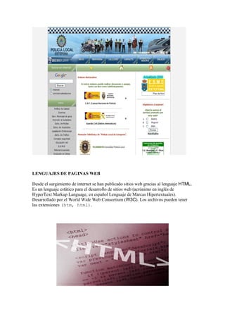 LENGUAJES DE PAGINAS WEB

Desde el surgimiento de internet se han publicado sitios web gracias al lenguaje HTML.
Es un lenguaje estático para el desarrollo de sitios web (acrónimo en inglés de
HyperText Markup Language, en español Lenguaje de Marcas Hipertextuales).
Desarrollado por el World Wide Web Consortium (W3C). Los archivos pueden tener
las extensiones (htm, html).
 