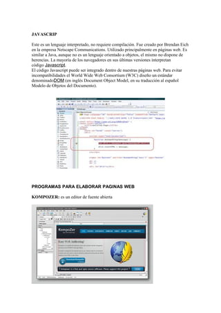 JAVASCRIP

Este es un lenguaje interpretado, no requiere compilación. Fue creado por Brendan Eich
en la empresa Netscape Communications. Utilizado principalmente en páginas web. Es
similar a Java, aunque no es un lenguaje orientado a objetos, el mismo no dispone de
herencias. La mayoría de los navegadores en sus últimas versiones interpretan
código Javascript.
El código Javascript puede ser integrado dentro de nuestras páginas web. Para evitar
incompatibilidades el World Wide Web Consortium (W3C) diseño un estándar
denominadoDOM (en inglés Document Object Model, en su traducción al español
Modelo de Objetos del Documento).




PROGRAMAS PARA ELABORAR PAGINAS WEB

KOMPOZER: es un editor de fuente abierta
 
