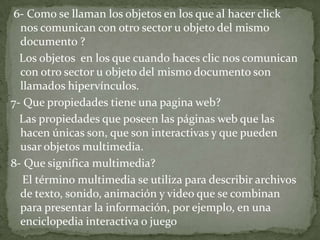 6- Como se llaman los objetos en los que al hacer click
nos comunican con otro sector u objeto del mismo
documento ?
Los objetos en los que cuando haces clic nos comunican
con otro sector u objeto del mismo documento son
llamados hipervínculos.
7- Que propiedades tiene una pagina web?
Las propiedades que poseen las páginas web que las
hacen únicas son, que son interactivas y que pueden
usar objetos multimedia.
8- Que significa multimedia?
El término multimedia se utiliza para describir archivos
de texto, sonido, animación y video que se combinan
para presentar la información, por ejemplo, en una
enciclopedia interactiva o juego
 