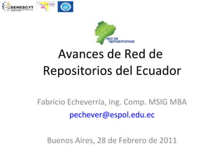 Avances de Red de  Repositorios del Ecuador Fabricio Echeverría, Ing. Comp. MSIG MBA [email_address] Buenos Aires, 28 de Febrero de 2011 