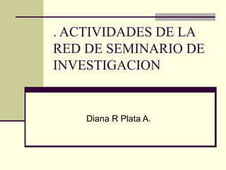 . ACTIVIDADES DE LA RED DE SEMINARIO DE INVESTIGACION Diana R Plata A. 