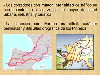 - Los corredores con mayor intensidad de tráfico se
corresponden con las zonas de mayor densidad
urbana, industrial y turística.
- La conexión con Europa es difícil: carácter
peninsular y dificultad orográfica de los Pirineos.
 