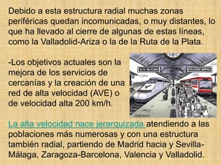 Debido a esta estructura radial muchas zonas
periféricas quedan incomunicadas, o muy distantes, lo
que ha llevado al cierre de algunas de estas líneas,
como la Valladolid-Ariza o la de la Ruta de la Plata.
-Los objetivos actuales son la
mejora de los servicios de
cercanías y la creación de una
red de alta velocidad (AVE) o
de velocidad alta 200 km/h.
La alta velocidad nace jerarquizada atendiendo a las
poblaciones más numerosas y con una estructura
también radial, partiendo de Madrid hacia y Sevilla-
Málaga, Zaragoza-Barcelona, Valencia y Valladolid.
 