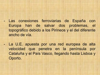 - Las conexiones ferroviarias de España con
Europa han de salvar dos problemas, el
topográfico debido a los Pirineos y el del diferente
ancho de vía.
- La U.E. apuesta por una red europea de alta
velocidad que penetra en la península por
Cataluña y el País Vasco, llegando hasta Lisboa y
Oporto.
 