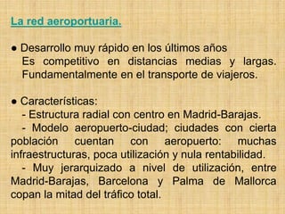 La red aeroportuaria.
● Desarrollo muy rápido en los últimos años
Es competitivo en distancias medias y largas.
Fundamentalmente en el transporte de viajeros.
● Características:
- Estructura radial con centro en Madrid-Barajas.
- Modelo aeropuerto-ciudad; ciudades con cierta
población cuentan con aeropuerto: muchas
infraestructuras, poca utilización y nula rentabilidad.
- Muy jerarquizado a nivel de utilización, entre
Madrid-Barajas, Barcelona y Palma de Mallorca
copan la mitad del tráfico total.
 