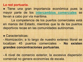 La red portuaria.
● Tiene una gran importancia económica pues la
mayor parte de los intercambios comerciales se
llevan a cabo por vía marítima.
La competencia de los puertos comerciales está
en manos del Estado, mientras que la de los puertos
deportivos recae en las comunidades autónomas.
● Características:
- Atomización; a lo largo de nuestro extenso litoral se
localizan 45 puertos comerciales - No existen
grandes concentraciones portuarias.
- A nivel de comercio exterior, la excesiva dispersión
comercial no genera economías de escala.
 