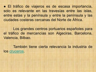 ● El tráfico de viajeros es de escasa importancia,
solo es relevante en las travesías entre las islas,
entre estas y la península y entre la península y las
ciudades costeras cercanas del Norte de África.
Los grandes centros portuarios españoles para
el tráfico de mercancías son Algeciras, Barcelona,
Valencia, Bilbao.
También tiene cierta relevancia la industria de
los cruceros.
 