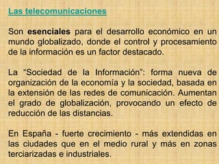 Las telecomunicaciones
Son esenciales para el desarrollo económico en un
mundo globalizado, donde el control y procesamiento
de la información es un factor destacado.
La “Sociedad de la Información”: forma nueva de
organización de la economía y la sociedad, basada en
la extensión de las redes de comunicación. Aumentan
el grado de globalización, provocando un efecto de
reducción de las distancias.
En España - fuerte crecimiento - más extendidas en
las ciudades que en el medio rural y más en zonas
terciarizadas e industriales.
 