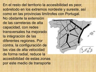 En el resto del territorio la accesibilidad es peor,
sobretodo en los extremos nordeste y sureste, así
como en las provincias limítrofes con Portugal.
No obstante la extensión
de las carreteras de alta
capacidad, con redes
transversales ha mejorado
la integración de las
diferentes regiones. Por
contra, la configuración de
las vías de alta velocidad
de forma radial, reduce la
accesibilidad de estas zonas
por este medio de transporte
 