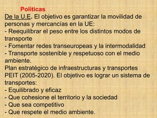 Políticas
De la U.E. El objetivo es garantizar la movilidad de
personas y mercancías en la UE:
- Reequilibrar el peso entre los distintos modos de
transporte
- Fomentar redes transeuropeas y la intermodalidad
- Transporte sostenible y respetuoso con el medio
ambiente.
Plan estratégico de infraestructuras y transportes
PEIT (2005-2020). El objetivo es lograr un sistema de
transportes:
- Equilibrado y eficaz
- Que cohesione el territorio y la sociedad
- Que sea competitivo
- Que respete el medio ambiente.
 