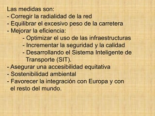 Las medidas son:
- Corregir la radialidad de la red
- Equilibrar el excesivo peso de la carretera
- Mejorar la eficiencia:
- Optimizar el uso de las infraestructuras
- Incrementar la seguridad y la calidad
- Desarrollando el Sistema Inteligente de
Transporte (SIT).
- Asegurar una accesibilidad equitativa
- Sostenibilidad ambiental
- Favorecer la integración con Europa y con
el resto del mundo.
 