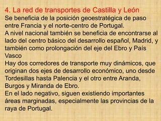 4. La red de transportes de Castilla y León
Se beneficia de la posición geoestratégica de paso
entre Francia y el norte-centro de Portugal.
A nivel nacional también se beneficia de encontrarse al
lado del centro básico del desarrollo español, Madrid, y
también como prolongación del eje del Ebro y País
Vasco
Hay dos corredores de transporte muy dinámicos, que
originan dos ejes de desarrollo económico, uno desde
Tordesillas hasta Palencia y el otro entre Aranda,
Burgos y Miranda de Ebro.
En el lado negativo, siguen existiendo importantes
áreas marginadas, especialmente las provincias de la
raya de Portugal.
 