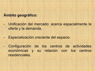 Ámbito geográfico:
- Unificación del mercado: acerca espacialmente la
oferta y la demanda.
- Especialización creciente del espacio.
- Configuración de los centros de actividades
económicas y su relación con los centros
residenciales.
 