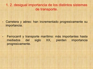 1. 2. desigual importancia de los distintos sistemas
de transporte.
- Carretera y aéreo: han incrementado progresivamente su
importancia.
- Ferrocarril y transporte marítimo: más importantes hasta
mediados del siglo XX, pierden importancia
progresivamente.
 