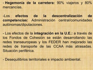 - Hegemonía de la carretera: 90% viajeros y 80%
mercancías.
-Los efectos de la descentralización de
competencias: Administración central/comunidades
autónomas/diputaciones.
- Los efectos de la integración en la U.E.: a través de
los Fondos de Cohesión se están desarrollando las
redes transeuropeas y los FEDER han mejorado las
redes de transporte de las CCAA más atrasadas.
Situación periférica.
- Desequilibrios territoriales e impacto ambiental.
 