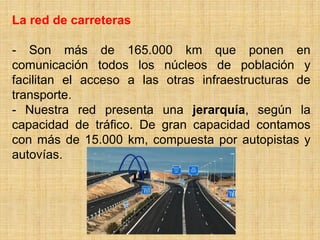 La red de carreteras
- Son más de 165.000 km que ponen en
comunicación todos los núcleos de población y
facilitan el acceso a las otras infraestructuras de
transporte.
- Nuestra red presenta una jerarquía, según la
capacidad de tráfico. De gran capacidad contamos
con más de 15.000 km, compuesta por autopistas y
autovías.
 