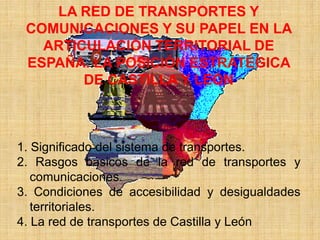 LA RED DE TRANSPORTES Y
COMUNICACIONES Y SU PAPEL EN LA
ARTICULACIÓN TERRITORIAL DE
ESPAÑA. LA POSICIÓN ESTRATÉGICA
DE CASTILLA Y LEÓN
1. Significado del sistema de transportes.
2. Rasgos básicos de la red de transportes y
comunicaciones.
3. Condiciones de accesibilidad y desigualdades
territoriales.
4. La red de transportes de Castilla y León
 