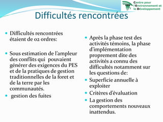 Difficultés rencontrées
 Difficultés rencontrées
étaient de 02 ordres:
 Sous estimation de l’ampleur
des conflits qui pouvaient
générer des exigences du PES
et de la pratiques de gestion
traditionnelles de la foret et
de la terre par les
communautés.
 gestion des fuites
 Après la phase test des
activités témoins, la phase
d’implémentation
proprement dite des
activités a connu des
difficultés notamment sur
les questions de:
 Superficie annuelle à
exploiter
 Critères d’évaluation
 La gestion des
comportements nouveaux
inattendus.
 