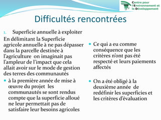 Difficultés rencontrées
1. Superficie annuelle à exploiter
En délimitant la Superficie
agricole annuelle à ne pas dépasser
dans la parcelle destinée à
l’agriculture on imaginait pas
l’ampleur de l’impact que cela
allait avoir sur le mode de gestion
des terres des communautés
 à la première année de mise à
œuvre du projet les
communautés se sont rendus
compte que la superficie alloué
ne leur permettait pas de
satisfaire leur besoins agricoles
 Ce qui a eu comme
conséquence que les
critères n’ont pas été
respecté et leurs paiements
affectés
 On a été obligé à la
deuxième année de
redéfinir les superficies et
les critères d’évaluation
 