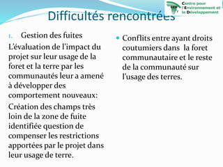 Difficultés rencontrées
1. Gestion des fuites
L’évaluation de l’impact du
projet sur leur usage de la
foret et la terre par les
communautés leur a amené
à développer des
comportement nouveaux:
Création des champs très
loin de la zone de fuite
identifiée question de
compenser les restrictions
apportées par le projet dans
leur usage de terre.
 Conflits entre ayant droits
coutumiers dans la foret
communautaire et le reste
de la communauté sur
l’usage des terres.
 