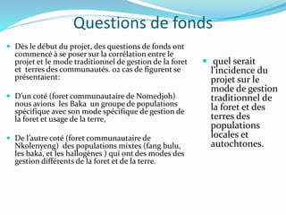 Questions de fonds
 Dès le début du projet, des questions de fonds ont
commencé à se poser sur la corrélation entre le
projet et le mode traditionnel de gestion de la foret
et terres des communautés. 02 cas de figurent se
présentaient:
 D’un coté (foret communautaire de Nomedjoh)
nous avions les Baka un groupe de populations
spécifique avec son mode spécifique de gestion de
la foret et usage de la terre,
 De l’autre coté (foret communautaire de
Nkolenyeng) des populations mixtes (fang bulu,
les baka, et les hallogènes ) qui ont des modes des
gestion différents de la foret et de la terre.
 quel serait
l’incidence du
projet sur le
mode de gestion
traditionnel de
la foret et des
terres des
populations
locales et
autochtones.
 