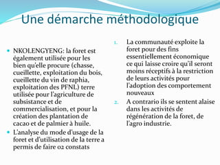Une démarche méthodologique
 NKOLENGYENG: la foret est
également utilisée pour les
bien qu’elle procure (chasse,
cueillette, exploitation du bois,
cueillette du vin de raphia,
exploitation des PFNL) terre
utilisée pour l’agriculture de
subsistance et de
commercialisation, et pour la
création des plantation de
cacao et de palmier à huile.
 L’analyse du mode d’usage de la
foret et d’utilisation de la terre a
permis de faire 02 constats
1. La communauté exploite la
foret pour des fins
essentiellement économique
ce qui laisse croire qu’il seront
moins réceptifs à la restriction
de leurs activités pour
l’adoption des comportement
nouveaux
2. A contrario ils se sentent alaise
dans les activités de
régénération de la foret, de
l’agro industrie.
 