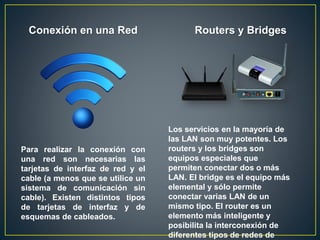 Conexión en una Red
Para realizar la conexión con
una red son necesarias las
tarjetas de interfaz de red y el
cable (a menos que se utilice un
sistema de comunicación sin
cable). Existen distintos tipos
de tarjetas de interfaz y de
esquemas de cableados.
Routers y Bridges
Los servicios en la mayoría de
las LAN son muy potentes. Los
routers y los bridges son
equipos especiales que
permiten conectar dos o más
LAN. El bridge es el equipo más
elemental y sólo permite
conectar varias LAN de un
mismo tipo. El router es un
elemento más inteligente y
posibilita la interconexión de
diferentes tipos de redes de
 