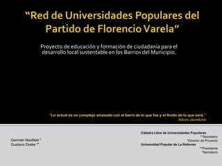 “Red de Universidades Populares del Partido de Florencio Varela” Proyecto de educación y formación de ciudadanía para el desarrollo local sustentable en los Barrios del Municipio. “Lo actual es un complejo amasado con el barro de lo que fue y el fluido de lo que será.”   Arturo Jauretche Cátedra Libre de Universidades Populares **Secretario *Director de Proyecto Universidad Popular de La Reforma **Presidente *Secretario Germán Niedfeld * Gustavo Drake ** 